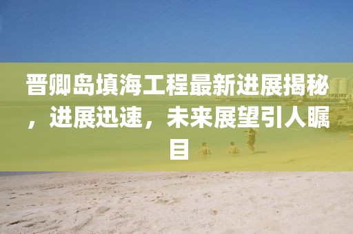 晉卿島填海工程最新進展揭秘，進展迅速，未來展望引人矚目