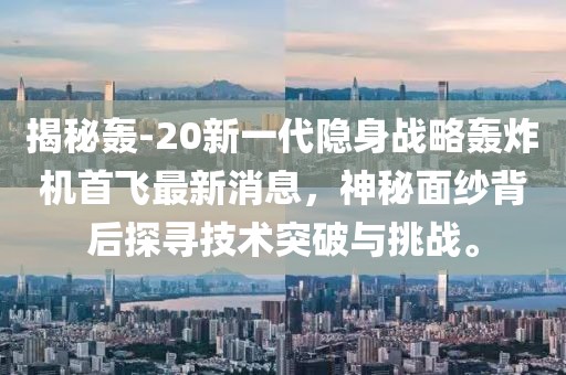 揭秘轟-20新一代隱身戰(zhàn)略轟炸機(jī)首飛最新消息，神秘面紗背后探尋技術(shù)突破與挑戰(zhàn)。