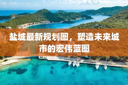 鹽城最新規(guī)劃圖，塑造未來城市的宏偉藍(lán)圖