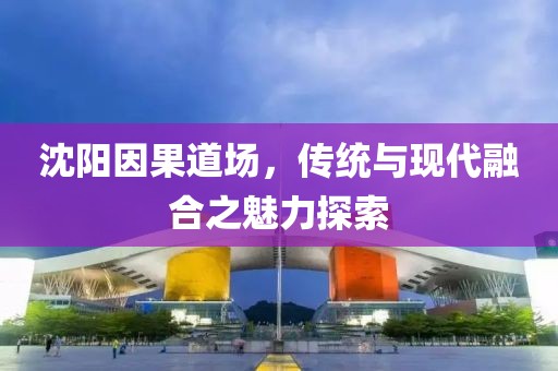 沈陽(yáng)因果道場(chǎng)，傳統(tǒng)與現(xiàn)代融合之魅力探索