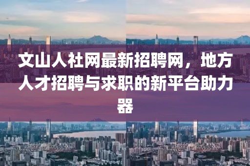 文山人社網(wǎng)最新招聘網(wǎng)，地方人才招聘與求職的新平臺助力器