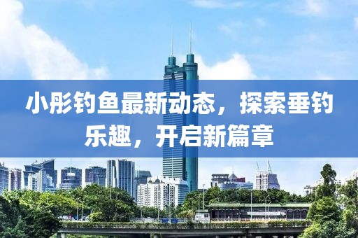 小彤釣魚最新動(dòng)態(tài)，探索垂釣樂趣，開啟新篇章