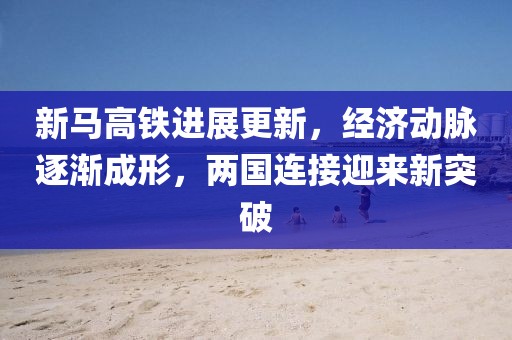 新馬高鐵進(jìn)展更新，經(jīng)濟(jì)動脈逐漸成形，兩國連接迎來新突破