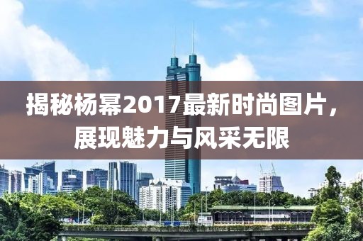 揭秘楊冪2017最新時尚圖片，展現(xiàn)魅力與風采無限