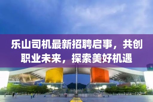 樂山司機(jī)最新招聘啟事，共創(chuàng)職業(yè)未來，探索美好機(jī)遇