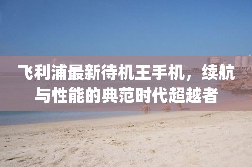 飛利浦最新待機(jī)王手機(jī)，續(xù)航與性能的典范時(shí)代超越者