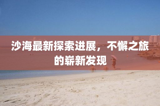沙海最新探索進(jìn)展，不懈之旅的嶄新發(fā)現(xiàn)