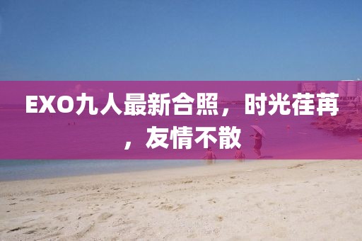 EXO九人最新合照，時(shí)光荏苒，友情不散