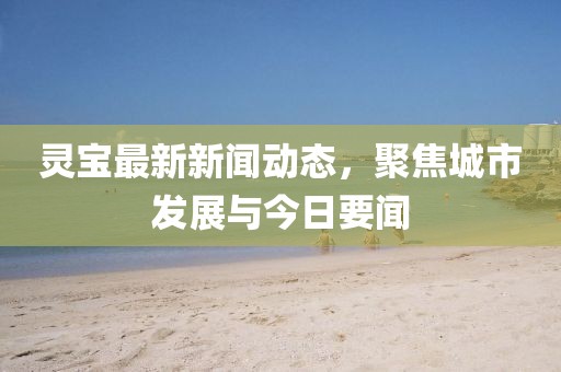 靈寶最新新聞動態(tài)，聚焦城市發(fā)展與今日要聞