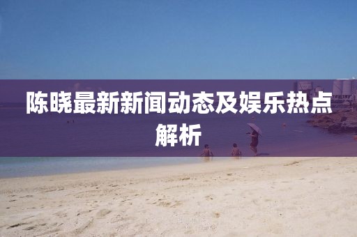 陳曉最新新聞動(dòng)態(tài)及娛樂(lè)熱點(diǎn)解析