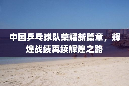 中國乒乓球隊(duì)榮耀新篇章，輝煌戰(zhàn)績?cè)倮m(xù)輝煌之路