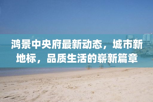 鴻景中央府最新動(dòng)態(tài)，城市新地標(biāo)，品質(zhì)生活的嶄新篇章