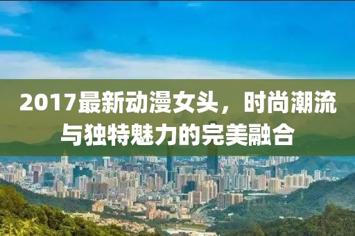 2017最新動漫女頭，時尚潮流與獨特魅力的完美融合