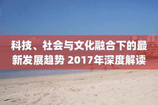 科技、社會與文化融合下的最新發(fā)展趨勢 2017年深度解讀