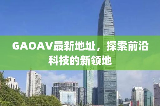 GAOAV最新地址，探索前沿科技的新領(lǐng)地