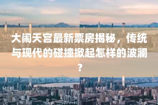 大鬧天宮最新票房揭秘，傳統(tǒng)與現(xiàn)代的碰撞掀起怎樣的波瀾？