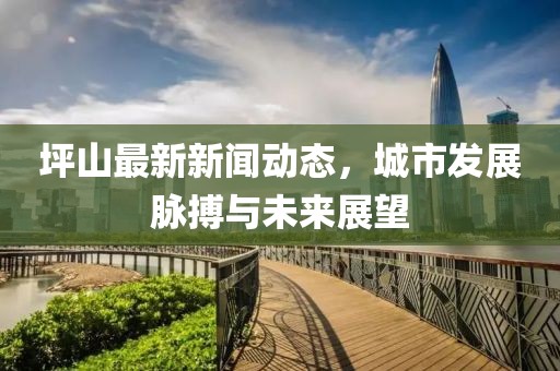 坪山最新新聞動(dòng)態(tài)，城市發(fā)展脈搏與未來展望