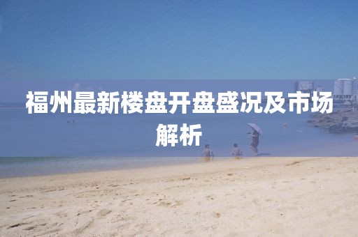 福州最新樓盤開盤盛況及市場(chǎng)解析