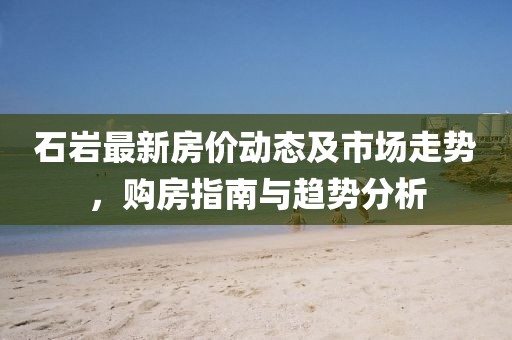 石巖最新房價動態(tài)及市場走勢，購房指南與趨勢分析
