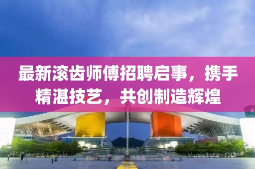 最新滾齒師傅招聘啟事，攜手精湛技藝，共創(chuàng)制造輝煌