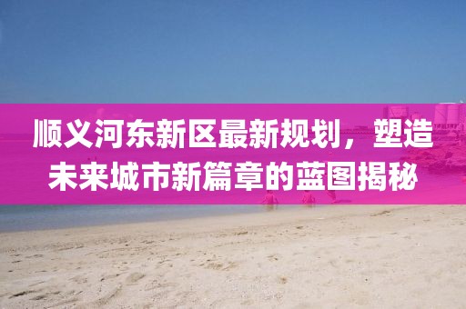 順義河?xùn)|新區(qū)最新規(guī)劃，塑造未來(lái)城市新篇章的藍(lán)圖揭秘