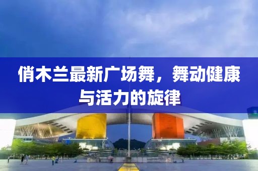 俏木蘭最新廣場(chǎng)舞，舞動(dòng)健康與活力的旋律