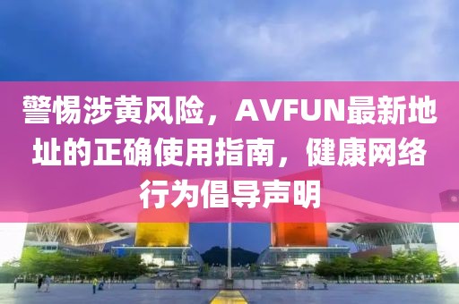 警惕涉黃風(fēng)險(xiǎn)，AVFUN最新地址的正確使用指南，健康網(wǎng)絡(luò)行為倡導(dǎo)聲明