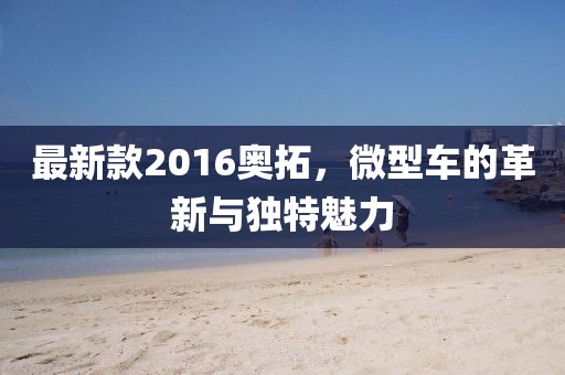 最新款2016奧拓，微型車的革新與獨(dú)特魅力