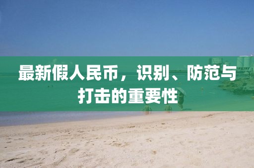 最新假人民幣，識(shí)別、防范與打擊的重要性