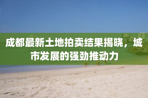 成都最新土地拍賣(mài)結(jié)果揭曉，城市發(fā)展的強(qiáng)勁推動(dòng)力