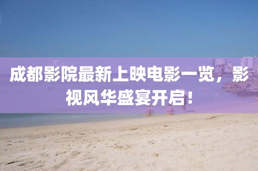 成都影院最新上映電影一覽，影視風華盛宴開啟！