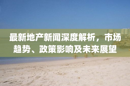 最新地產(chǎn)新聞深度解析，市場(chǎng)趨勢(shì)、政策影響及未來(lái)展望