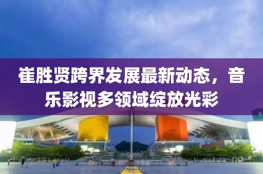 崔勝賢跨界發(fā)展最新動態(tài)，音樂影視多領(lǐng)域綻放光彩