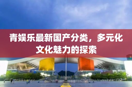 青娛樂最新國產分類，多元化文化魅力的探索
