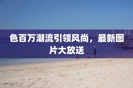 色百萬潮流引領(lǐng)風(fēng)尚，最新圖片大放送