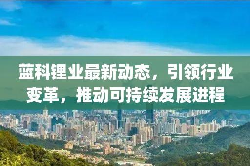 藍科鋰業(yè)最新動態(tài)，引領行業(yè)變革，推動可持續(xù)發(fā)展進程