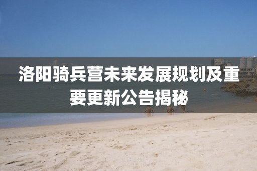 洛陽騎兵營未來發(fā)展規(guī)劃及重要更新公告揭秘