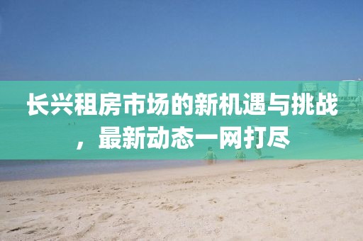 長興租房市場的新機(jī)遇與挑戰(zhàn)，最新動態(tài)一網(wǎng)打盡