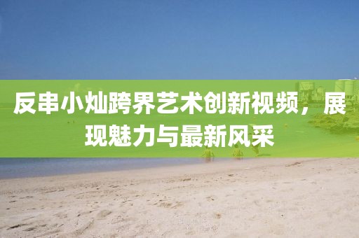 反串小燦跨界藝術(shù)創(chuàng)新視頻，展現(xiàn)魅力與最新風(fēng)采