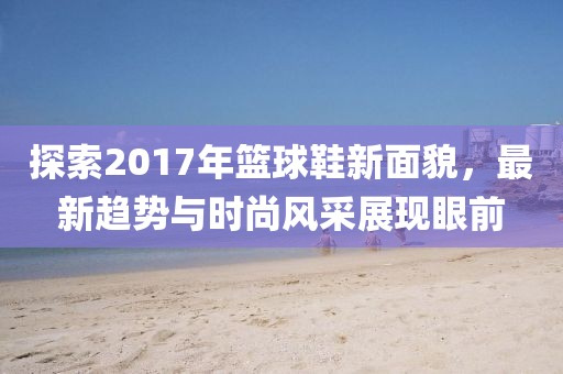 探索2017年籃球鞋新面貌，最新趨勢(shì)與時(shí)尚風(fēng)采展現(xiàn)眼前