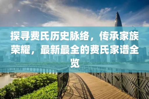 探尋費(fèi)氏歷史脈絡(luò)，傳承家族榮耀，最新最全的費(fèi)氏家譜全覽
