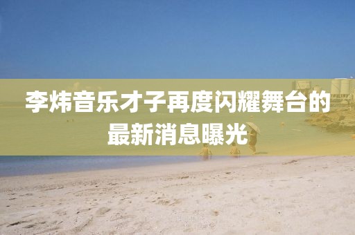李煒音樂才子再度閃耀舞臺的最新消息曝光