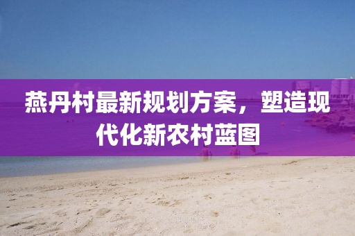 燕丹村最新規(guī)劃方案，塑造現(xiàn)代化新農(nóng)村藍(lán)圖