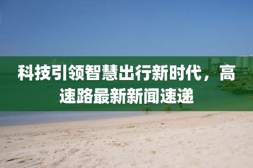 科技引領(lǐng)智慧出行新時(shí)代，高速路最新新聞速遞