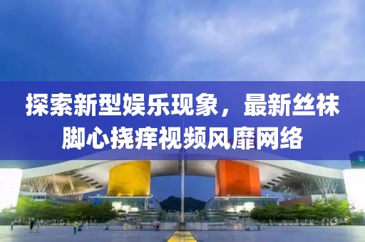 探索新型娛樂現(xiàn)象，最新絲襪腳心撓癢視頻風(fēng)靡網(wǎng)絡(luò)