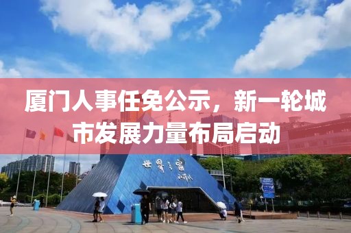 廈門人事任免公示，新一輪城市發(fā)展力量布局啟動