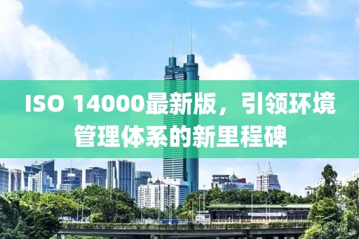 ISO 14000最新版，引領(lǐng)環(huán)境管理體系的新里程碑