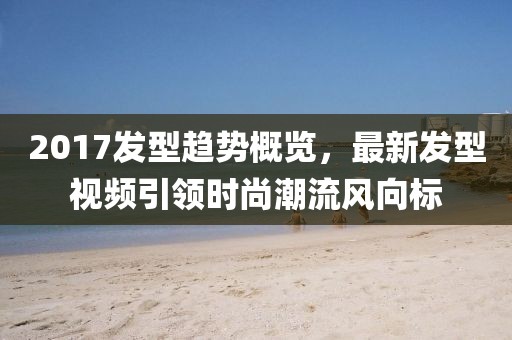 2017發(fā)型趨勢(shì)概覽，最新發(fā)型視頻引領(lǐng)時(shí)尚潮流風(fēng)向標(biāo)