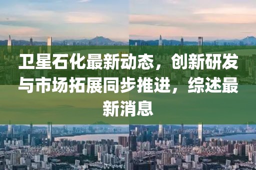 衛(wèi)星石化最新動態(tài)，創(chuàng)新研發(fā)與市場拓展同步推進，綜述最新消息