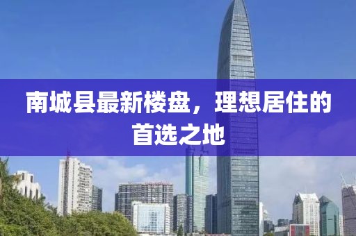 南城縣最新樓盤，理想居住的首選之地